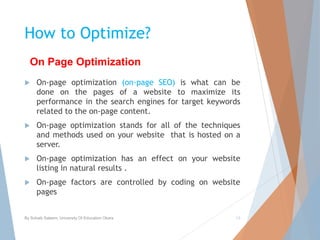 How to Optimize?
 On-page optimization (on-page SEO) is what can be
done on the pages of a website to maximize its
performance in the search engines for target keywords
related to the on-page content.
 On-page optimization stands for all of the techniques
and methods used on your website that is hosted on a
server.
 On-page optimization has an effect on your website
listing in natural results .
 On-page factors are controlled by coding on website
pages
By Sohaib Saleem, University Of Education Okara 13
On Page Optimization
 