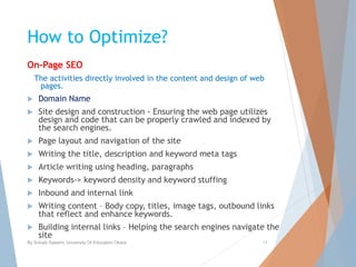 How to Optimize?
On-Page SEO
The activities directly involved in the content and design of web
pages.
 Domain Name
 Site design and construction - Ensuring the web page utilizes
design and code that can be properly crawled and indexed by
the search engines.
 Page layout and navigation of the site
 Writing the title, description and keyword meta tags
 Article writing using heading, paragraphs
 Keywords-> keyword density and keyword stuffing
 Inbound and internal link
 Writing content – Body copy, titles, image tags, outbound links
that reflect and enhance keywords.
 Building internal links – Helping the search engines navigate the
site
By Sohaib Saleem, University Of Education Okara 14
 