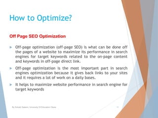 How to Optimize?
 Off-page optimization (off-page SEO) is what can be done off
the pages of a website to maximize its performance in search
engines for target keywords related to the on-page content
and keywords in off-page direct link.
 Off-page optimization is the most important part in search
engines optimization because it gives back links to your sites
and it requires a lot of work on a daily bases.
 It helps to maximize website performance in search engine for
target keywords
By Sohaib Saleem, University Of Education Okara 15
Off Page SEO Optimization
 