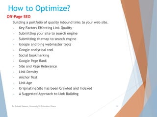 How to Optimize?
Off-Page SEO
Building a portfolio of quality inbound links to your web site.
• Key Factors Effecting Link Quality
• Submitting your site to search engine
• Submitting sitemap to search engine
• Google and bing webmaster tools
• Google analytical tool
• Social bookmarking
• Google Page Rank
• Site and Page Relevance
• Link Density
• Anchor Text
• Link Age
• Originating Site has been Crawled and Indexed
• A Suggested Approach to Link Building
By Sohaib Saleem, University Of Education Okara 16
 