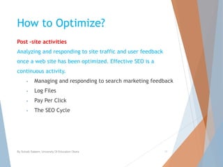 How to Optimize?
Post –site activities
Analyzing and responding to site traffic and user feedback
once a web site has been optimized. Effective SEO is a
continuous activity.
• Managing and responding to search marketing feedback
• Log Files
• Pay Per Click
• The SEO Cycle
By Sohaib Saleem, University Of Education Okara 17
 