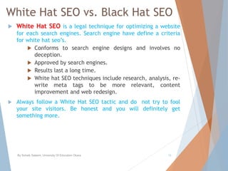 White Hat SEO vs. Black Hat SEO
 White Hat SEO is a legal technique for optimizing a website
for each search engines. Search engine have define a criteria
for white hat seo’s.
 Conforms to search engine designs and involves no
deception.
 Approved by search engines.
 Results last a long time.
 White hat SEO techniques include research, analysis, re-
write meta tags to be more relevant, content
improvement and web redesign.
 Always follow a White Hat SEO tactic and do not try to fool
your site visitors. Be honest and you will definitely get
something more.
By Sohaib Saleem, University Of Education Okara 19
 