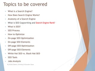 Topics to be covered
 What is a Search Engine?
 How Does Search Engine Works?
 Anatomy of a Search Engine
 What is SEO Copywriting and Search Engine Rank?
 What is SEO?
 SEO Process
 How to Optimize
 On-page SEO Optimization
 On-page SEO Elements
 Off-page SEO Optimization
 Off-page SEO Elements
 White Hat SEO vs. Black Hat SEO
 SEO Tools
 Jobs Analysis
By Sohaib Saleem, University Of Education Okara 2
 