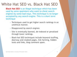 White Hat SEO vs. Black Hat SEO
Black Hat SEO is an illegal technique which has been
used by some spammers who want to cheat search
engines by some bad ways. This technique is no longer
accepted by any search engine. This is a short term
technique
 Techniques used to get higher search rankings in an
unethical manner.
 Disapproved by search engines
 Site is eventually banned, de-indexed or penalized
through lower rankings.
 Black hat SEO techniques include keyword stuffing,
doorway and cloaked pages, link farming, hidden
texts and links, blog comment spam.
By Sohaib Saleem, University Of Education Okara 20
 