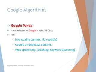 Google Algorithms
 Google Panda
 It was released by Google in February 2011.
 For:
 Low quality content. (Un-satisfy)
 Copied or duplicate content.
 Web spamming. (cloaking, keyword excessing)
By Sohaib Saleem, University Of Education Okara 21
 