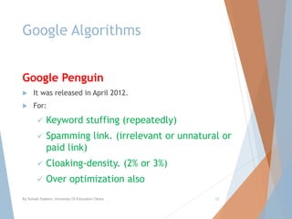 Google Algorithms
Google Penguin
 It was released in April 2012.
 For:
 Keyword stuffing (repeatedly)
 Spamming link. (irrelevant or unnatural or
paid link)
 Cloaking-density. (2% or 3%)
 Over optimization also
By Sohaib Saleem, University Of Education Okara 22
 