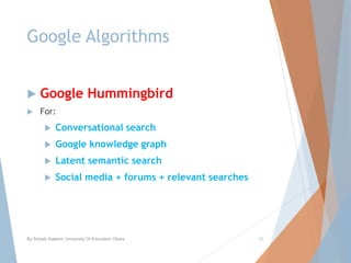 Google Algorithms
 Google Hummingbird
 For:
 Conversational search
 Google knowledge graph
 Latent semantic search
 Social media + forums + relevant searches
By Sohaib Saleem, University Of Education Okara 23
 