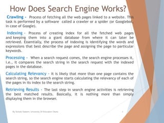 How Does Search Engine Works?
Crawling - Process of fetching all the web pages linked to a website. This
task is performed by a software called a crawler or a spider (or Googlebot,
in case of Google).
Indexing - Process of creating index for all the fetched web pages
and keeping them into a giant database from where it can later be
retrieved. Essentially, the process of indexing is identifying the words and
expressions that best describe the page and assigning the page to particular
keywords.
Processing - When a search request comes, the search engine processes it,
i.e., it compares the search string in the search request with the indexed
pages in the database.
Calculating Relevancy - It is likely that more than one page contains the
search string, so the search engine starts calculating the relevancy of each of
the pages in its index to the search string.
Retrieving Results - The last step in search engine activities is retrieving
the best matched results. Basically, it is nothing more than simply
displaying them in the browser.
By Sohaib Saleem, University Of Education Okara 4
 