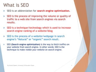 What is SEO
 SEO is an abbreviation for search engine optimization.
 SEO is the process of improving the volume or quality of
traffic to a web site from search engines via search
results.
 SEO is a technique/technology which is used to increase
search engine ranking of a website/blog
 SEO is the process of a website/webpage in search
engine’s “Natural” or “organic” search result.
 SEO (Search engine optimization) is the way to fetch traffics on
your website from search engine. In other words; SEO is the
technique to make visible your website on search engine.
By Sohaib Saleem, University Of Education Okara 6
 