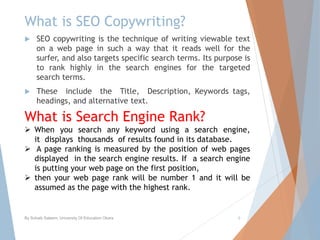 What is SEO Copywriting?
 SEO copywriting is the technique of writing viewable text
on a web page in such a way that it reads well for the
surfer, and also targets specific search terms. Its purpose is
to rank highly in the search engines for the targeted
search terms.
 These include the Title, Description, Keywords tags,
headings, and alternative text.
By Sohaib Saleem, University Of Education Okara 8
What is Search Engine Rank?
 When you search any keyword using a search engine,
it displays thousands of results found in its database.
 A page ranking is measured by the position of web pages
displayed in the search engine results. If a search engine
is putting your web page on the first position,
 then your web page rank will be number 1 and it will be
assumed as the page with the highest rank.
 