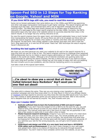 Spoon-Fed SEO in 12 Steps for Top Ranking
on Google, Yahoo! and MSN
If you think META tags still rule, you need to read this manual
Some not so honest webmaster that came before you in the 1990s used META tag spamming
and other web page manipulation techniques to get higher rankings. The search engines got the
message loud and clear, and answered back with a set of algorithm changes that are still
evolving today. The Meta tags were slowly phased out as reliable ways to determine the
relevancy of a web page by the major search engines by the late 1990s. Currently, the META
description tag’s only real value is for website owners to succinctly describe their sites in the
search results. It no longer has any ranking relevance at all.
So now the search engines have the upper hand, and dishonest webmaster have a much harder
time manipulating the search results. Of course there are still a lot of people out there who can
game the search engines for at least a few weeks or months until their sites are penalized by
the engines. At that point, they simply register a new domain and start over with a new link
farm, blog spamming, or a new hot off the press "black hat" SEO technique the search engines
haven't discovered yet.
Avoiding the bad apples of SEO
We hope you are here because you want your website to do well on the search engines for a
long time and not just for a day or two. The search engines continue to challenge even seasoned
SEO professionals, but by no means is search engine optimization an "elite" skill only a handful of
people in the world can master. Although a lot of Internet marketers are pushing some new
secret formulas for gaming the search engines, the fact is there are none if you want to ensure
your site's long term success. In every market we can find snake oil sales men who are peddling
the next miracle cure to your problems, and the Internet marketing world is no exception.
Just take a look at this typical claim below.
The sales pitch is always the same. They say you are missing a key ingredient in your web
promotion campaign and only they know what it is. Or they flaunt in front of you affiliate checks
or Clickbank earnings reports to convince you they know the next big SEO secret and if you don't
buy their e-book or spam generator gizmo you are going to miss the boat. SEO is not a secret,
but a discipline that can be learned by anyone. Yes, that includes even you.
How can I master SEO?
 Dedicate sufficient time to learn the fundamentals of SEO and search engine
guidelines. If you don't have the budget to hire a SEO to do the work for you, you will
need to have a fair amount of time on your hands to understand the most basic SEO
techniques. This manual could take only a few hours to read, but we guarantee it will
take a few weeks to really sink in even after a few re-reads.
 Master keyword research techniques. Imagine if you were the owner of a retail store
on a busy street, and your store didn't have a sign. You would probably get a lot of
people who come into your store just out of curiosity, but would they find what they
are looking for? Most likely not. It's the same with the search engines and keywords. If
you optimize your site for the wrong keywords, you will get a lot of lookers and no
buyers.
 Understand web design and HTML at a very basic level and learn a WYSIWYG
HTML editor such as Dreamweaver. If you can't make changes to your web pages
and upload them, there is no chance of improving its relevance through keyword
optimization. You don't need to have complete control over the website, as you may
Page 1
 