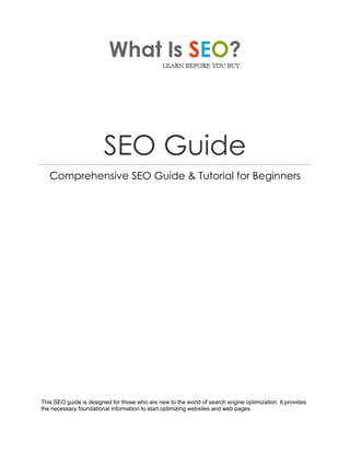 SEO Guide
Comprehensive SEO Guide & Tutorial for Beginners
This SEO guide is designed for those who are new to the world of search engine optimization. It provides
the necessary foundational information to start optimizing websites and web pages.
 