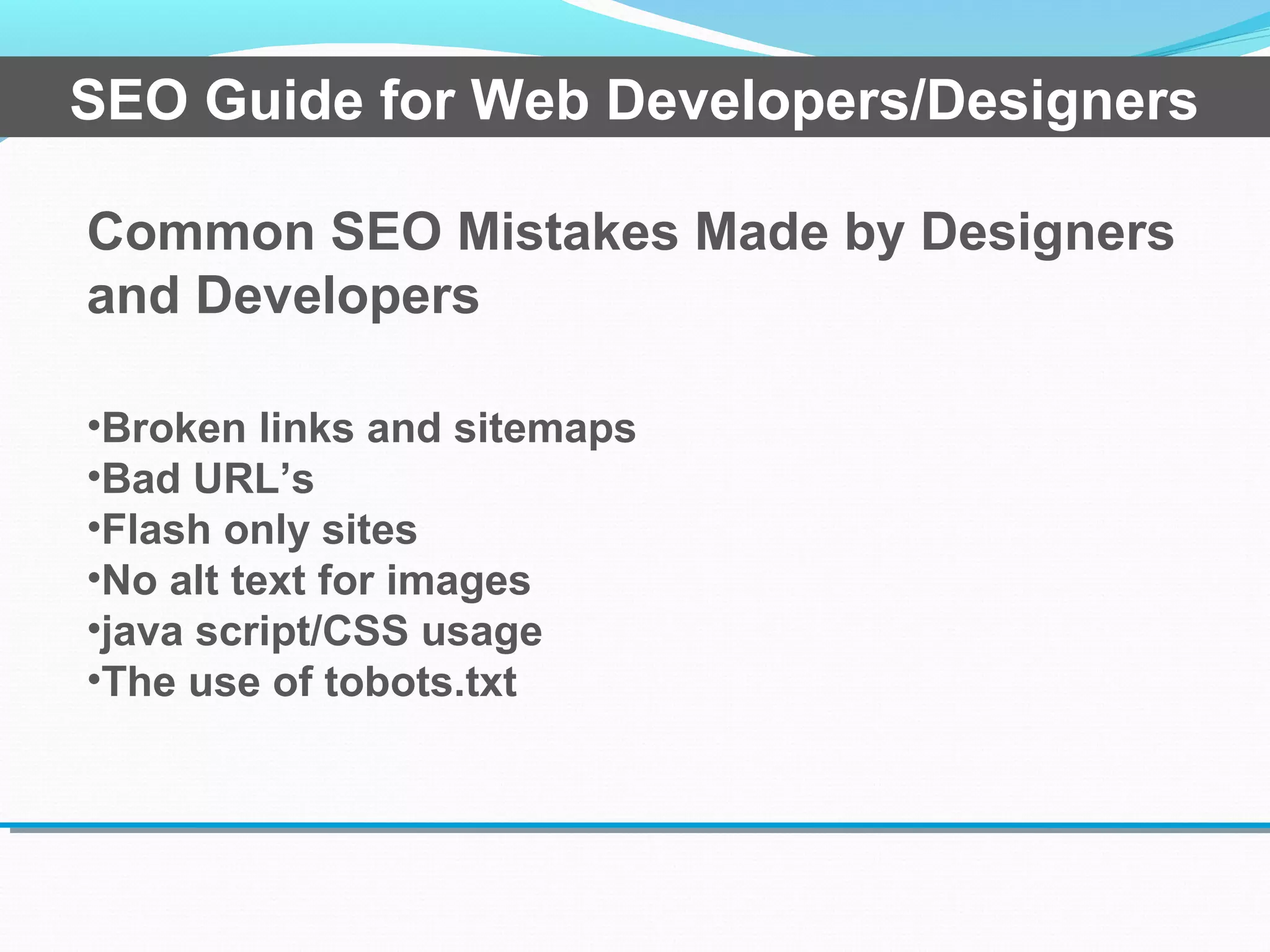 Common SEO Mistakes Made by Designers
and Developers
•Broken links and sitemaps
•Bad URL’s
•Flash only sites
•No alt text for images
•java script/CSS usage
•The use of tobots.txt
SEO Guide for Web Developers/Designers
 