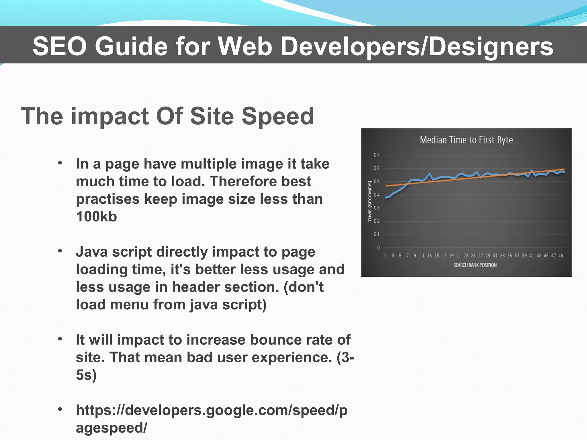 The impact Of Site Speed
SEO Guide for Web Developers/Designers
• In a page have multiple image it take
much time to load. Therefore best
practises keep image size less than
100kb
• Java script directly impact to page
loading time, it's better less usage and
less usage in header section. (don't
load menu from java script)
• It will impact to increase bounce rate of
site. That mean bad user experience. (3-
5s)
• https://developers.google.com/speed/p
agespeed/
 
