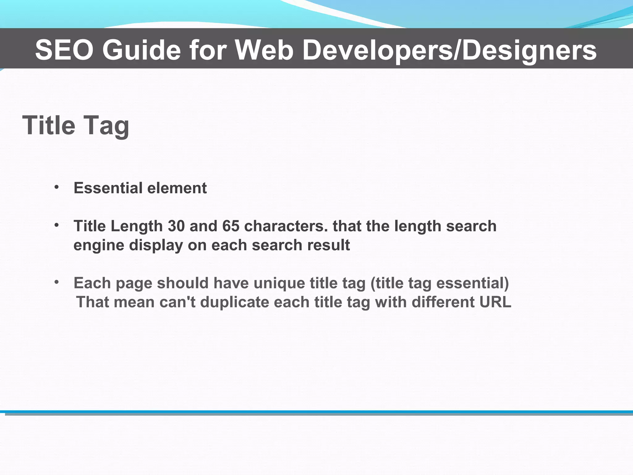 Title Tag
SEO Guide for Web Developers/Designers
• Essential element
• Title Length 30 and 65 characters. that the length search
engine display on each search result
• Each page should have unique title tag (title tag essential)
That mean can't duplicate each title tag with different URL
 