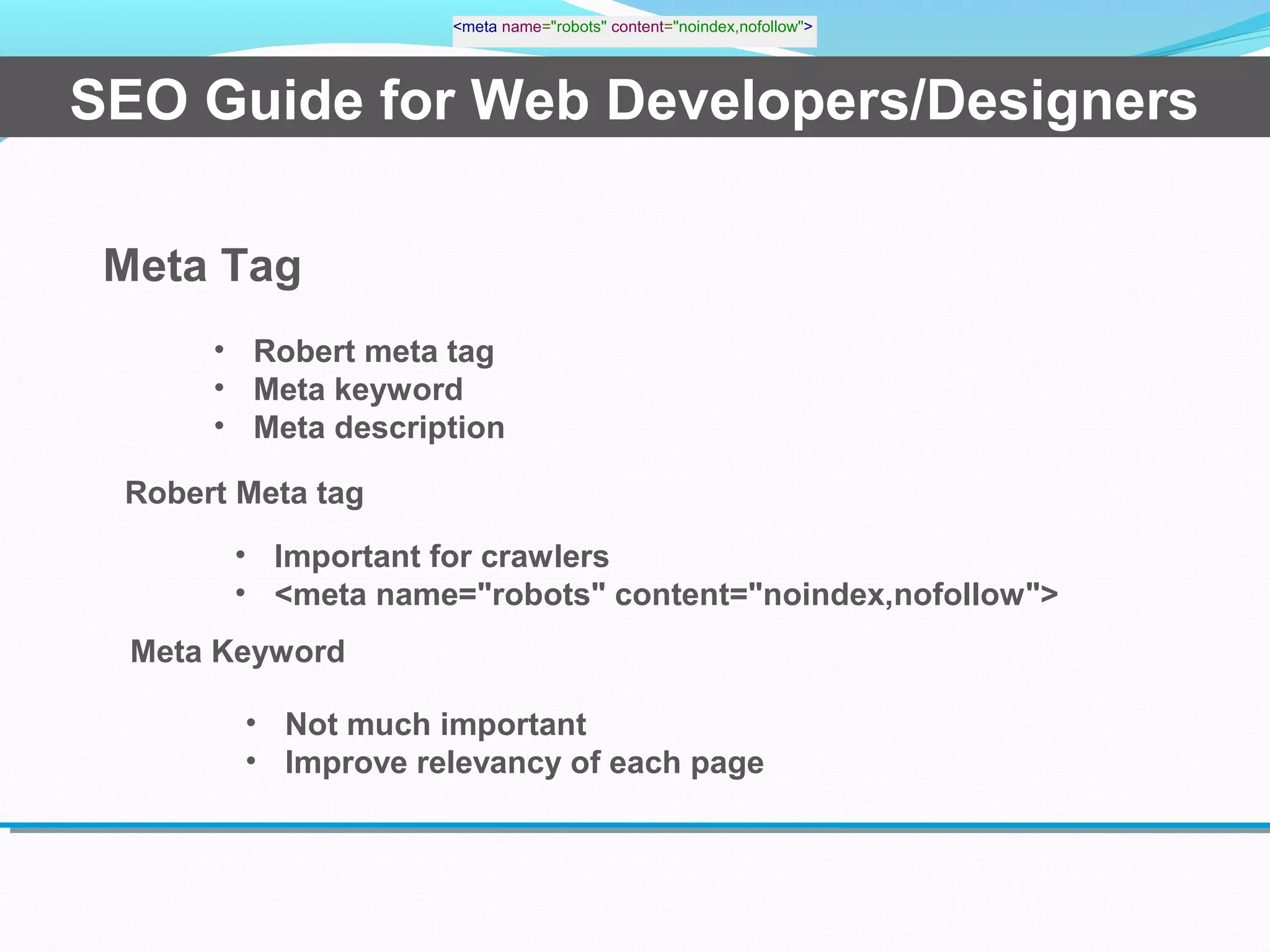 SEO Guide for Web Developers/Designers
Meta Tag
• Robert meta tag
• Meta keyword
• Meta description
Robert Meta tag
<meta name="robots" content="noindex,nofollow">
• Important for crawlers
• <meta name="robots" content="noindex,nofollow">
Meta Keyword
• Not much important
• Improve relevancy of each page
 