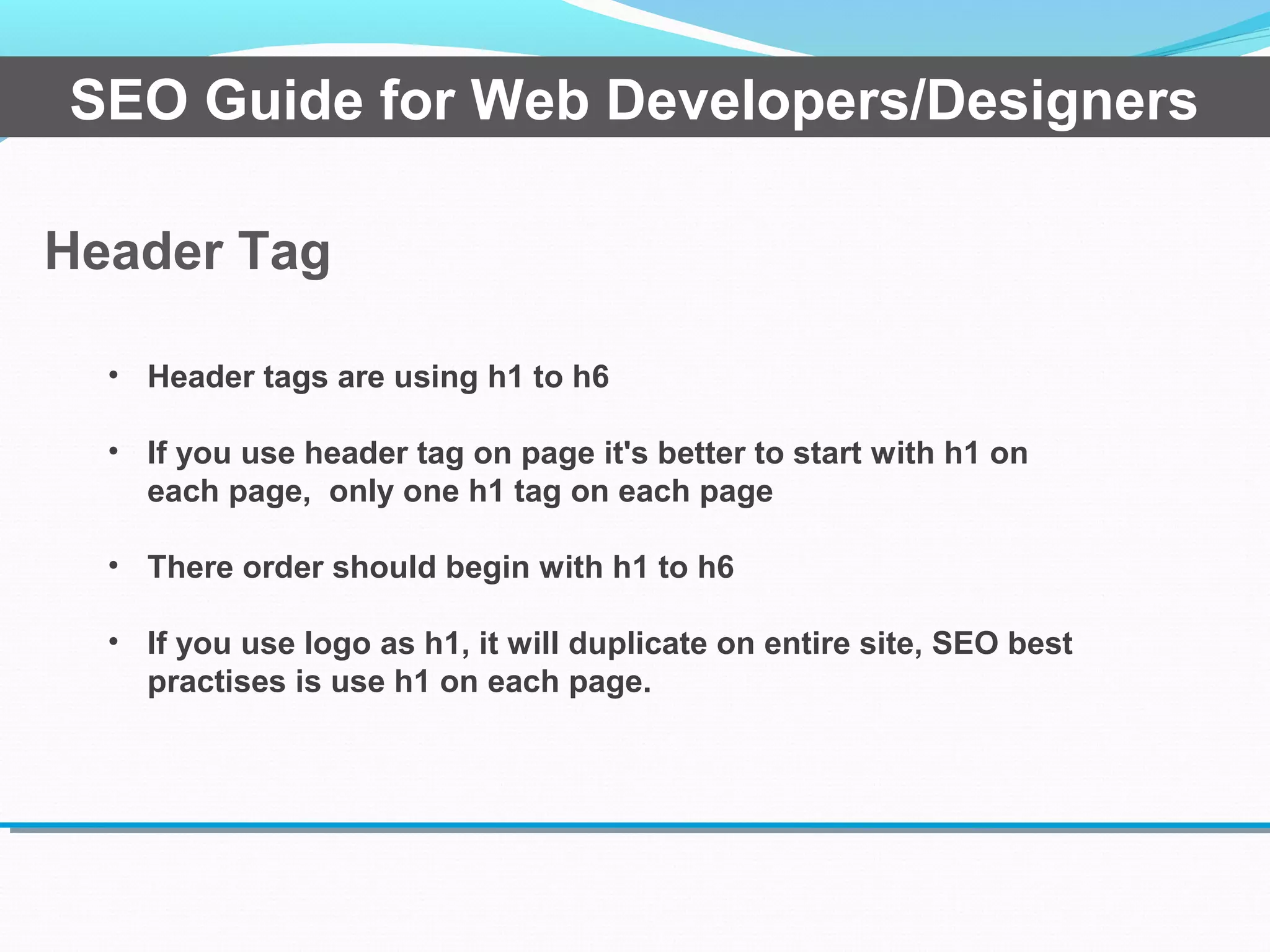 Header Tag
SEO Guide for Web Developers/Designers
• Header tags are using h1 to h6
• If you use header tag on page it's better to start with h1 on
each page, only one h1 tag on each page
• There order should begin with h1 to h6
• If you use logo as h1, it will duplicate on entire site, SEO best
practises is use h1 on each page.
 
