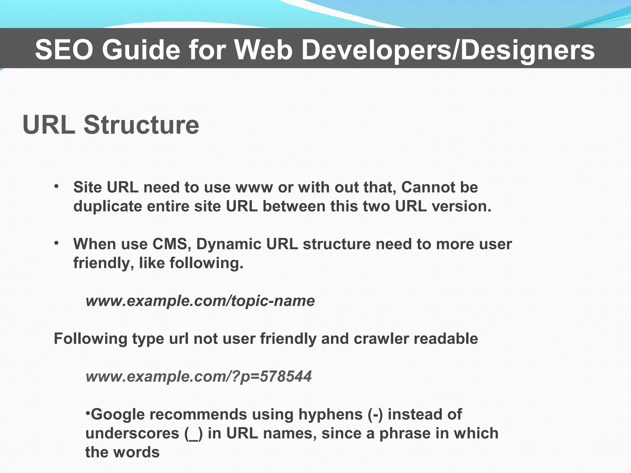 URL Structure
SEO Guide for Web Developers/Designers
• Site URL need to use www or with out that, Cannot be
duplicate entire site URL between this two URL version.
• When use CMS, Dynamic URL structure need to more user
friendly, like following.
www.example.com/topic-name
Following type url not user friendly and crawler readable
www.example.com/?p=578544
•Google recommends using hyphens (-) instead of
underscores (_) in URL names, since a phrase in which
the words
 