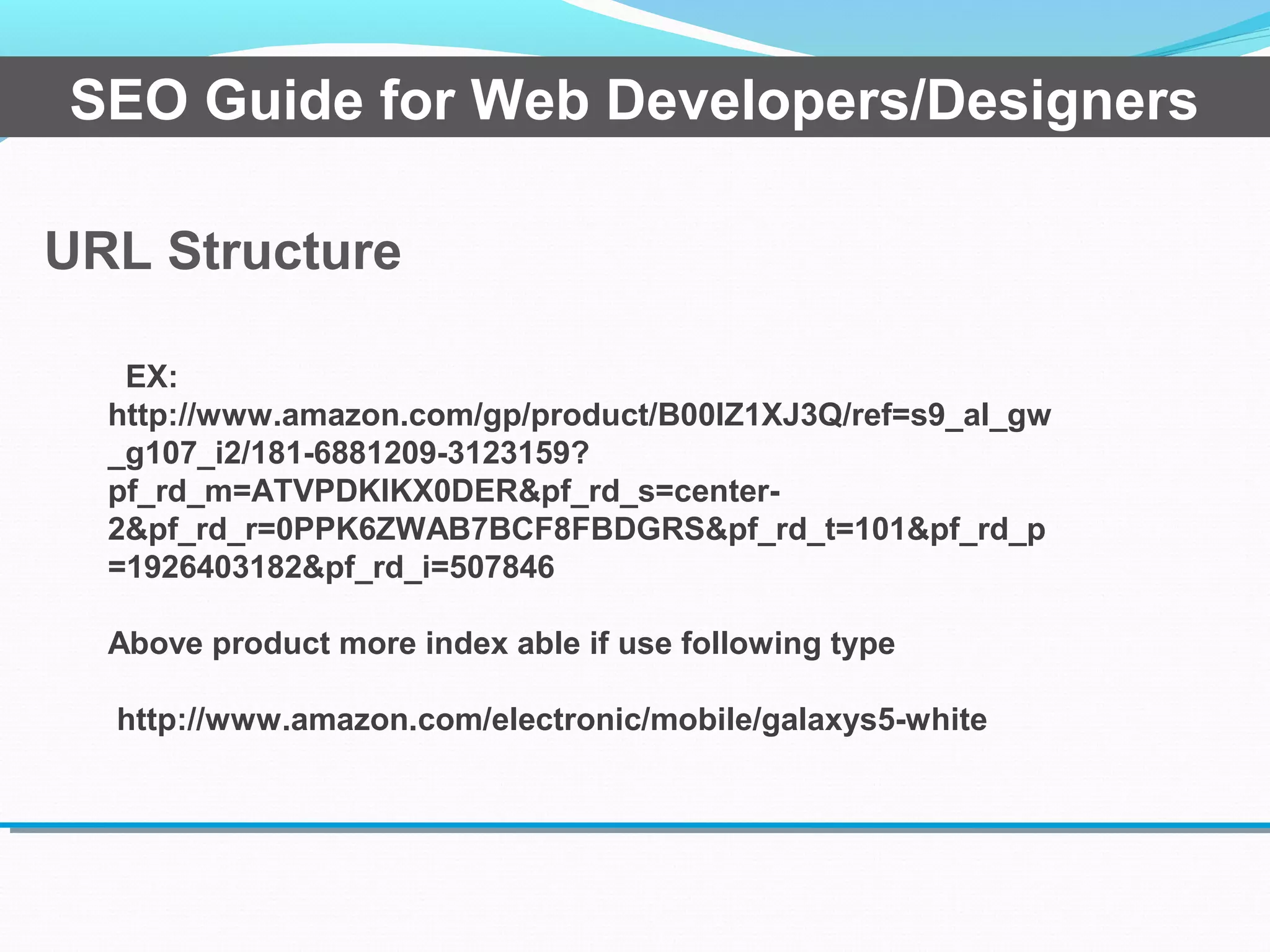 URL Structure
SEO Guide for Web Developers/Designers
EX:
http://www.amazon.com/gp/product/B00IZ1XJ3Q/ref=s9_al_gw
_g107_i2/181-6881209-3123159?
pf_rd_m=ATVPDKIKX0DER&pf_rd_s=center-
2&pf_rd_r=0PPK6ZWAB7BCF8FBDGRS&pf_rd_t=101&pf_rd_p
=1926403182&pf_rd_i=507846
Above product more index able if use following type
http://www.amazon.com/electronic/mobile/galaxys5-white
 