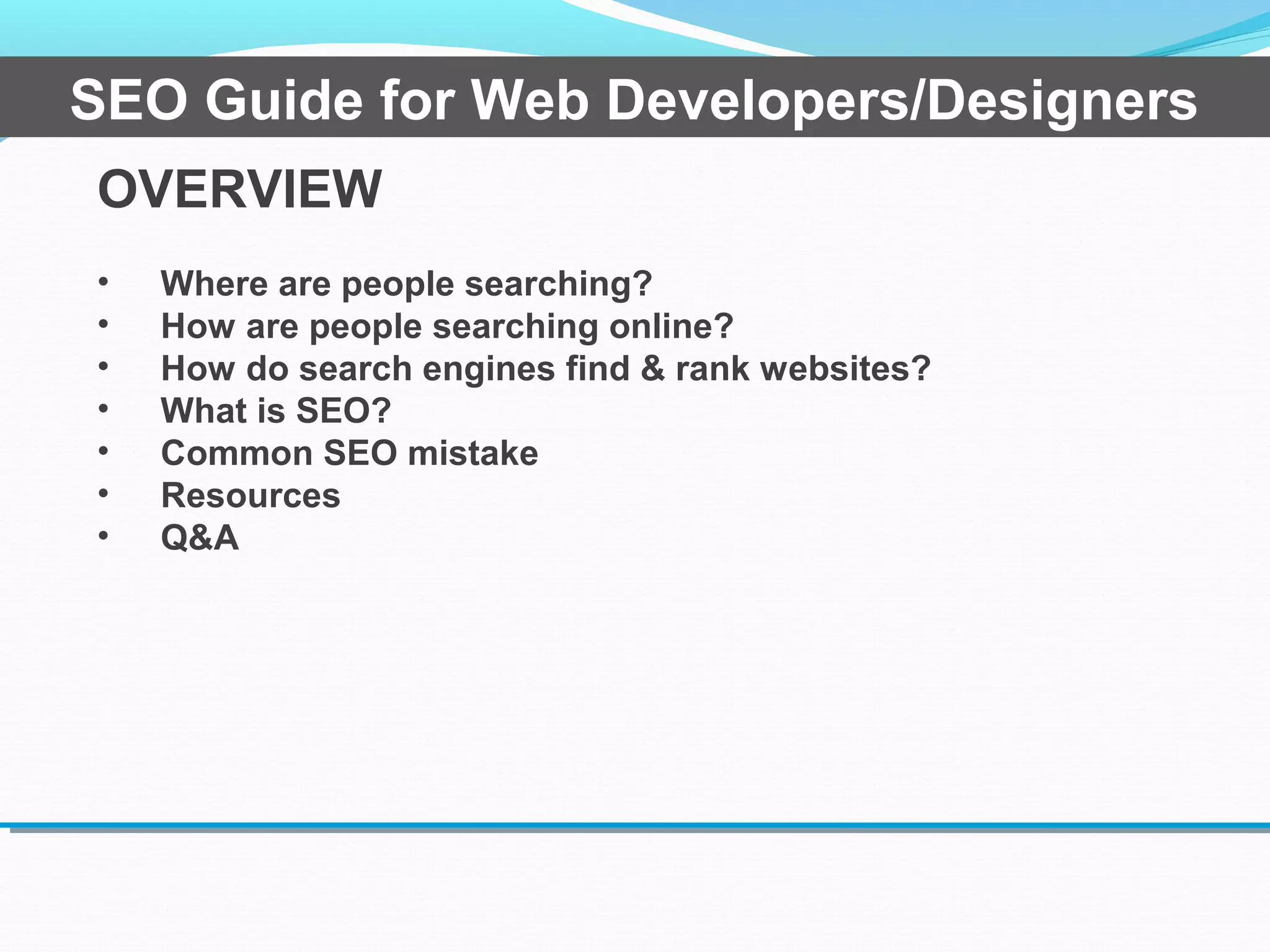 OVERVIEW
• Where are people searching?
• How are people searching online?
• How do search engines find & rank websites?
• What is SEO?
• Common SEO mistake
• Resources
• Q&A
SEO Guide for Web Developers/Designers
 