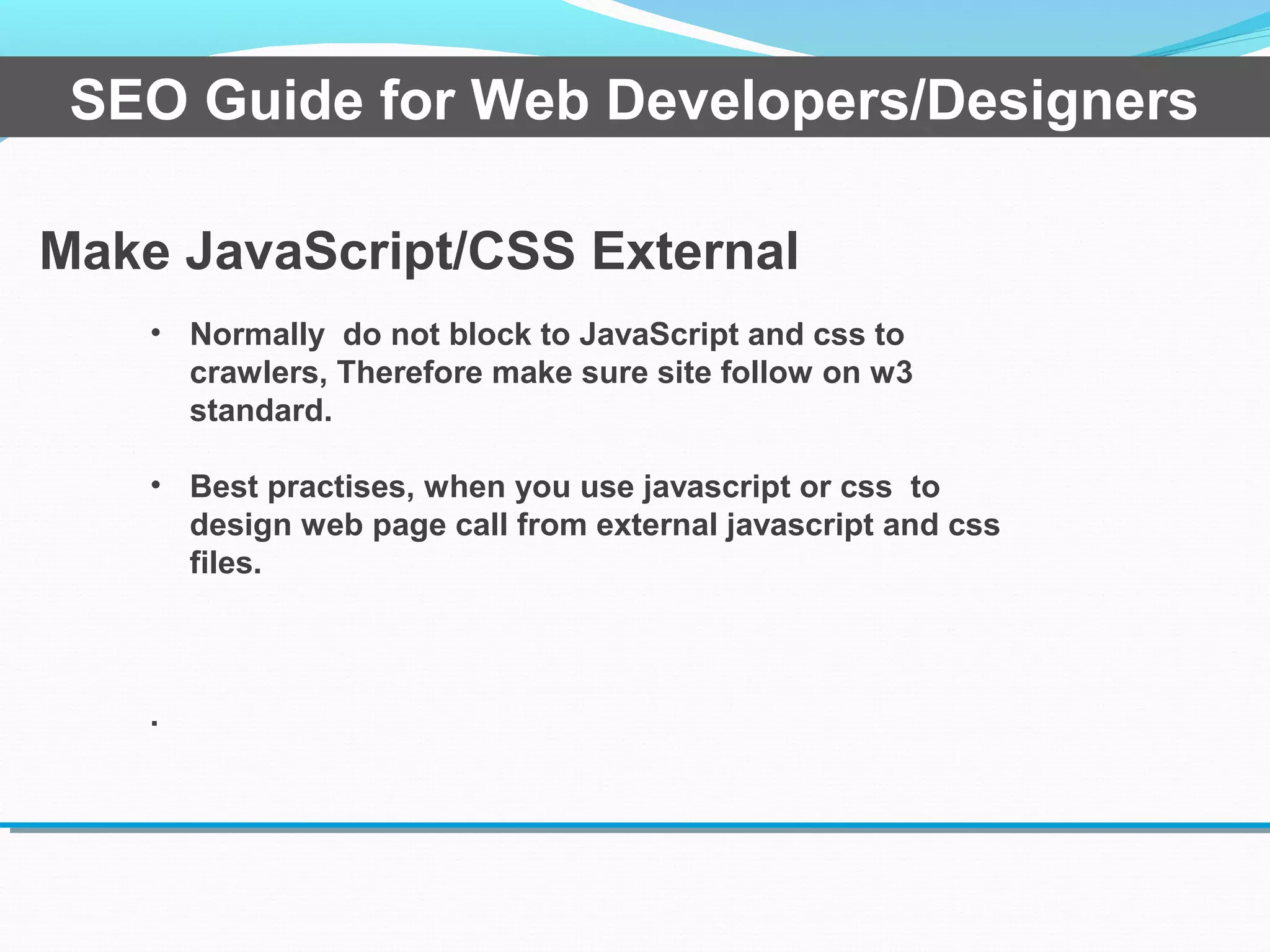 Make JavaScript/CSS External
SEO Guide for Web Developers/Designers
• Normally do not block to JavaScript and css to
crawlers, Therefore make sure site follow on w3
standard.
• Best practises, when you use javascript or css to
design web page call from external javascript and css
files.
.
 