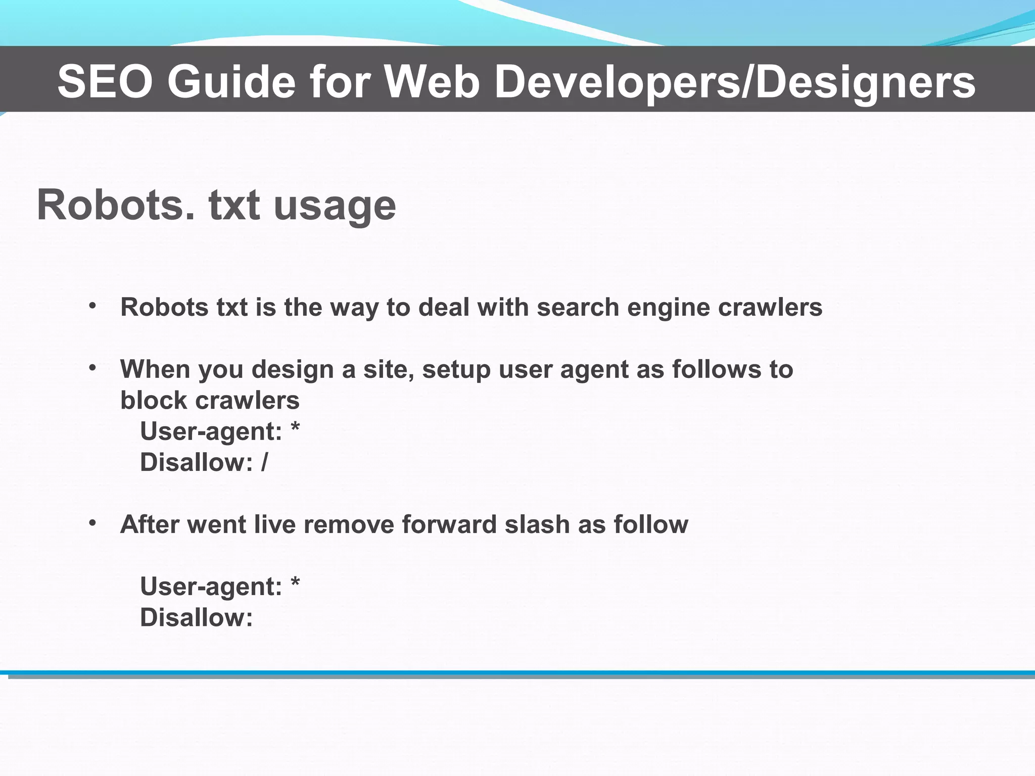 Robots. txt usage
SEO Guide for Web Developers/Designers
• Robots txt is the way to deal with search engine crawlers
• When you design a site, setup user agent as follows to
block crawlers
User-agent: *
Disallow: /
• After went live remove forward slash as follow
User-agent: *
Disallow:
 