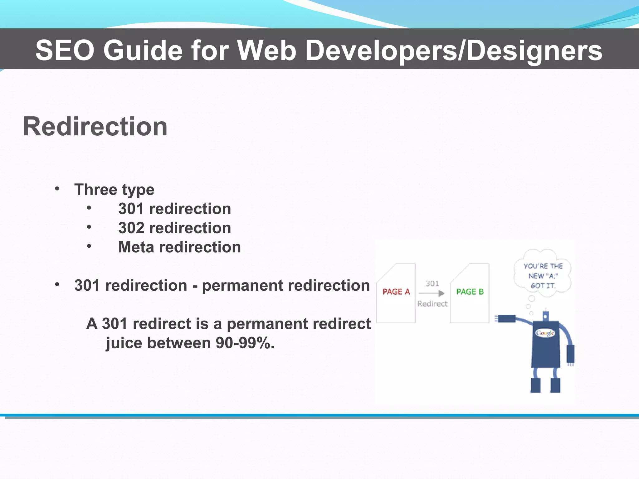 Redirection
SEO Guide for Web Developers/Designers
• Three type
• 301 redirection
• 302 redirection
• Meta redirection
• 301 redirection - permanent redirection
A 301 redirect is a permanent redirect which passes link
juice between 90-99%.
 