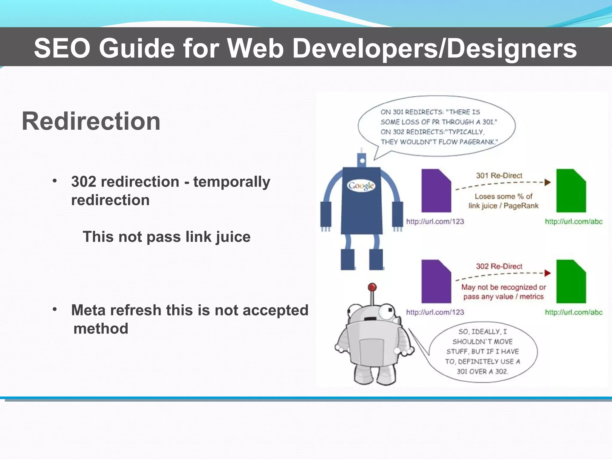 Redirection
SEO Guide for Web Developers/Designers
• 302 redirection - temporally
redirection
This not pass link juice
• Meta refresh this is not accepted
method
 
