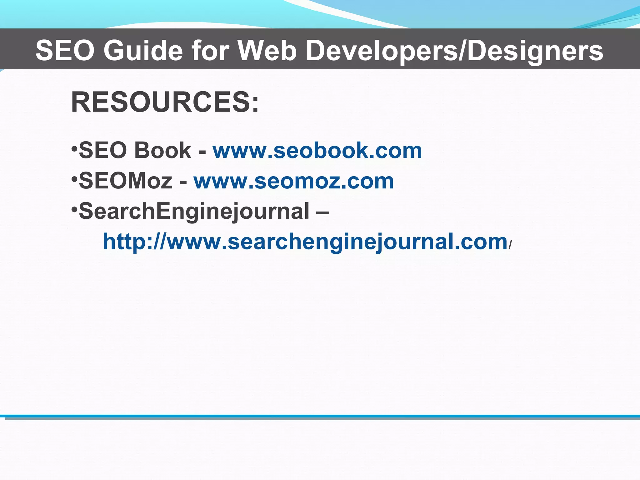 RESOURCES:
•SEO Book - www.seobook.com
•SEOMoz - www.seomoz.com
•SearchEnginejournal –
http://www.searchenginejournal.com/
SEO Guide for Web Developers/Designers
 