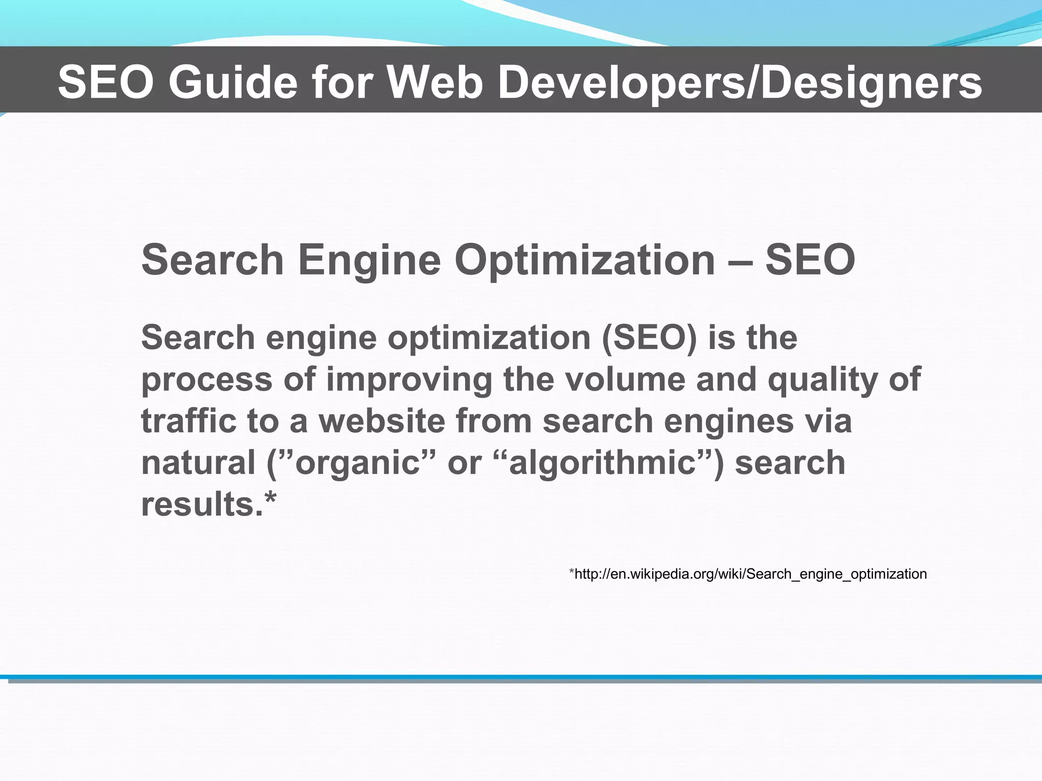 Search Engine Optimization – SEO
Search engine optimization (SEO) is the
process of improving the volume and quality of
traffic to a website from search engines via
natural (”organic” or “algorithmic”) search
results.*
*http://en.wikipedia.org/wiki/Search_engine_optimization
SEO Guide for Web Developers/Designers
 