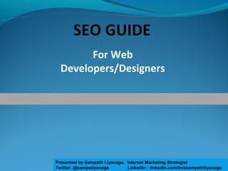 For Web
Developers/Designers
SEO GUIDE
Presented by Sampath Liyanage, Internet Marketing Strategist
Twitter: @sampaliyanage Linkedin : linkedin.com/in/ssampathliyanage
 