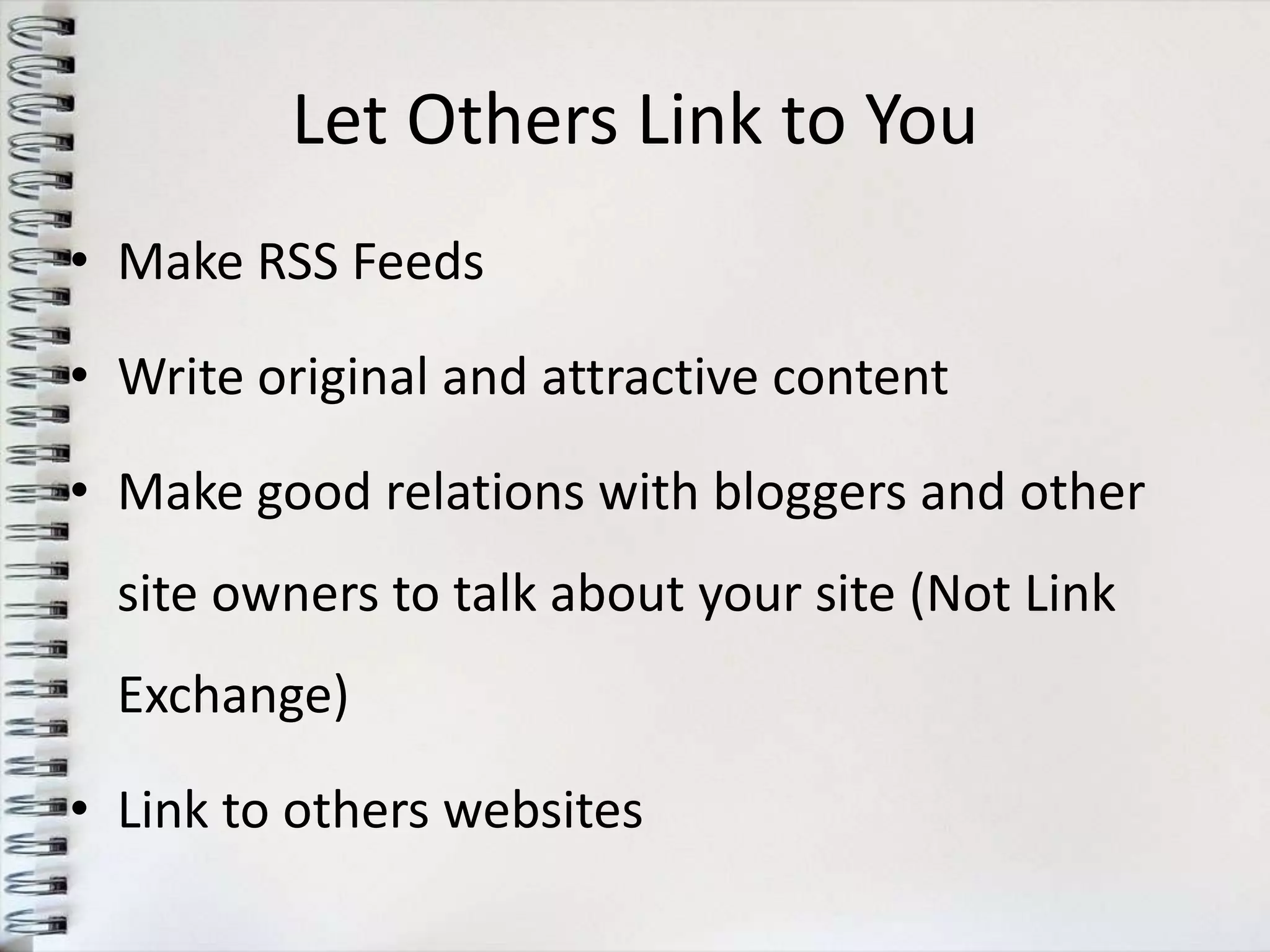 Let Others Link to You
• Make RSS Feeds

• Write original and attractive content

• Make good relations with bloggers and other
  site owners to talk about your site (Not Link
  Exchange)

• Link to others websites
 