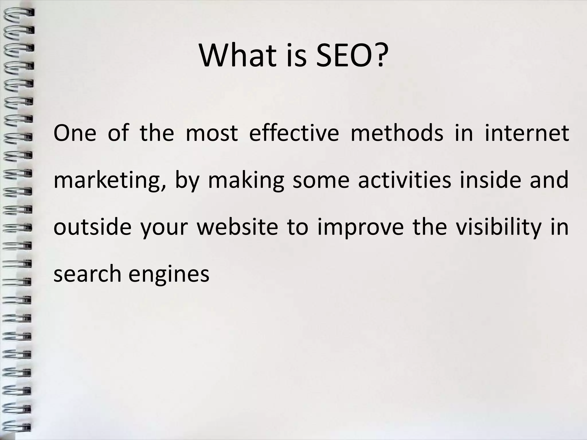 What is SEO?

One of the most effective methods in internet
marketing, by making some activities inside and
outside your website to improve the visibility in
search engines
 