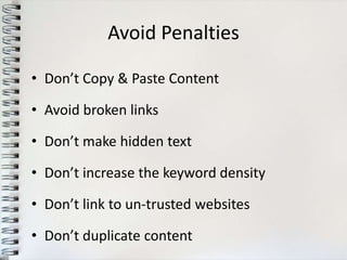 Avoid Penalties

• Don’t Copy & Paste Content

• Avoid broken links

• Don’t make hidden text

• Don’t increase the keyword density

• Don’t link to un-trusted websites

• Don’t duplicate content
 