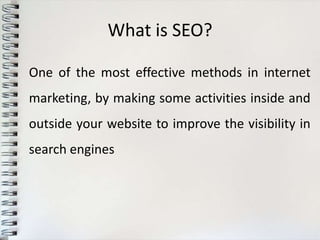 What is SEO?

One of the most effective methods in internet
marketing, by making some activities inside and
outside your website to improve the visibility in
search engines
 