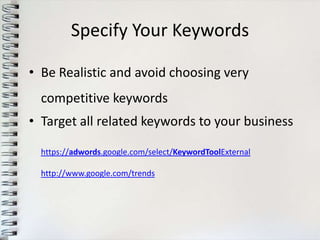 Specify Your Keywords

• Be Realistic and avoid choosing very
  competitive keywords
• Target all related keywords to your business

  https://adwords.google.com/select/KeywordToolExternal

  http://www.google.com/trends
 