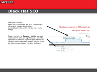 Black Hat SEO Veja este exemplo: Neste site utilizei Black Hat SEO, repare que o número de acessos aumentaram significativamente, porém não duraram muito tempo. Repare também na  Taxa de rejeição  que está relativamente alta, isto significa que o site não apresenta o conteúdo esperado pela maioria dos usuários que o acessaram através de uma busca por determinada palavra nos sites de busca. Os acessos subiram de 120 visitas / dia Para 1.800 visitas / dia. 