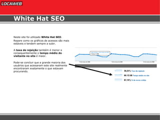 White Hat SEO Neste site foi utilizado  White Hat SEO . Repare como os gráficos de acessos são mais estáveis e tendem sempre a subir. A  taxa de rejeição  também é menor e consequentemente o  tempo médio do visitante no site  é maior. Pode-se concluir que a grande maioria dos usuários que acessaram este site realmente encontraram exatamente o que estavam procurando. 