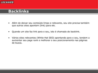 Backlinks Além de deixar seu conteúdo limpo e relevante, seu site precisa também que outros sites apontem (link) para ele. Quando um site faz link para o seu, isto é chamado de backlink. Vários sites relevantes (White Hat SEO) apontando para o seu, tendem a aumentar seu page rank e melhorar o seu posicionamento nas páginas de busca. 