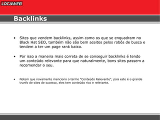 Backlinks Sites que vendem backlinks, assim como os que se enquadram no Black Hat SEO, também não são bem aceitos pelos robôs de busca e tendem a ter um page rank baixo. Por isso a maneira mais correta de se conseguir backlinks é tendo um conteúdo relevante para que naturalmente, bons sites passem a recomendar o seu. Notem que novamente menciono o termo “Conteúdo Relevante”, pois este é o grande trunfo de sites de sucesso, eles tem conteúdo rico e relevante. 