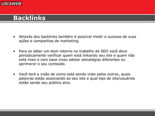 Backlinks Através dos backlinks também é possível medir o sucesso de suas ações e campanhas de marketing. Para se obter um bom retorno no trabalho de SEO você deve periodicamente verificar quem está linkando seu site e quem não está mais e com base nisso adotar estratégias diferentes ou aprimorar o seu conteúdo. Você terá a visão de como está sendo visto pelos outros, quais palavras estão associando ao seu site e qual tipo de site/usuários estão sendo seu público alvo. 