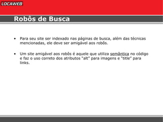 Robôs de Busca Para seu site ser indexado nas páginas de busca, além das técnicas mencionadas, ele deve ser amigável aos robôs. Um site amigável aos robôs é aquele que utiliza  semântica  no código e faz o uso correto dos atributos “alt” para imagens e “title” para links. 