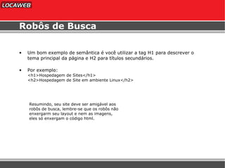 Robôs de Busca Um bom exemplo de semântica é você utilizar a tag H1 para descrever o tema principal da página e H2 para títulos secundários. Por exemplo: <h1>Hospedagem de Sites</h1> <h2>Hospedagem de Site em ambiente Linux</h2> Resumindo, seu site deve ser amigável aos robôs de busca, lembre-se que os robôs não enxergarm seu layout e nem as imagens,  eles só enxergam o código html. 