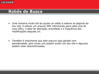 Robôs de Busca Uma maneira muito útil de ajudar os robôs a indexar as páginas do seu site, é utilizar um arquivo XML informando para cada uma de suas URLs  a data de alteração, prioridade e a frequência das modificações daquela url. Também é importante que este arquivo seja gerado com periodicidade, pois novas urls podem existir em seu site e algumas podem estar descontinuadas. 