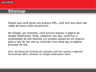 Sitemap Depois que você gerou seu arquivo XML, você tem que dizer aos robôs de busca onde encontrá-lo. No Google, por exemplo, você precisa acessar a página do Google Webmaster Tools, cadastrar seu site, confirmar a propriedade do site fazendo um simples upload de um arquivo para a raiz do seu site ou incluindo uma meta tag na página principal do site.  Dica: No Painel de Controle da Locaweb você tem acesso a algumas ferramentas SEO e também ao Google Webmaster Tools. 
