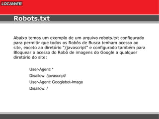 Robots.txt Abaixo temos um exemplo de um arquivo robots.txt configurado para permitir que todos os Robôs de Busca tenham acesso ao site, exceto ao diretório “/javascript” e configurado também para Bloquear o acesso do Robô de imagens do Google a qualquer diretório do site: User-Agent: *  Disallow: /j ava s cript /  User-Agent: Googlebot-Image  Disallow: /  