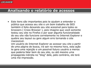 Analisando o relatório de acessos Este itens são importantes pois te ajudam a entender o público que acessa seu site e um bom trabalho de SEO também é feito deixando seu site acessível para todos os browsers ( Cross Browser ), pois imagine que você somente testou seu site no Firefox e por azar alguma funcionalidade do seu site não funcione corretamente no Internet Explorer e quebre seu layout ou gere algum erro tornando o site inacessível.  Um usuário do Internet Explorer ao acessar seu site a partir de uma página de busca, irá sair na mesma hora, esta ação te gera uma rejeição e um possível futuro usuário a menos que poderia falar bem do seu site, ou até mesmo uma propaganda indireta no “blog” dele, pelo contrário, ele terá uma má impressão. 