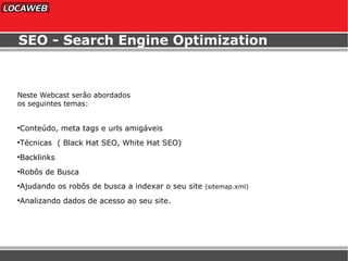 SEO - Search Engine Optimization Neste Webcast serão abordados os seguintes temas: Conteúdo, meta tags e urls amigáveis Técnicas  ( Black Hat SEO, White Hat SEO) Backlinks Robôs de Busca Ajudando os robôs de busca a indexar o seu site  (sitemap.xml) Analizando dados de acesso ao seu site. 