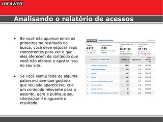 Analisando o relatório de acessos Se você não aparece entre os primeiros no resultado da busca, você deve estudar seus concorrentes para ver o que eles oferecem de conteúdo que você não oferece e ajustar isso no seu site. Se você sentiu falta de alguma palavra-chave que gostaria que seu site aparecesse, crie um conteúdo relevante para o assunto, gere e publique seu sitemap.xml e aguarde o resultado. 
