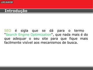 Introdução SEO  é sigla que se dá para o termo  " Search Engine Optimization “, que nada mais é do que adequar o seu site para que fique mais facilmente visível aos mecanismos de busca. 